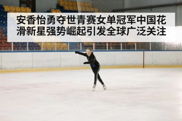 安香怡勇夺世青赛女单冠军中国花滑新星强势崛起引发全球广泛关注