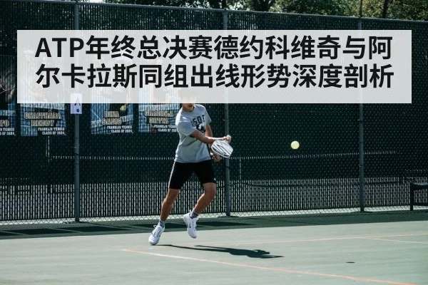 ATP年终总决赛德约科维奇与阿尔卡拉斯同组出线形势深度剖析